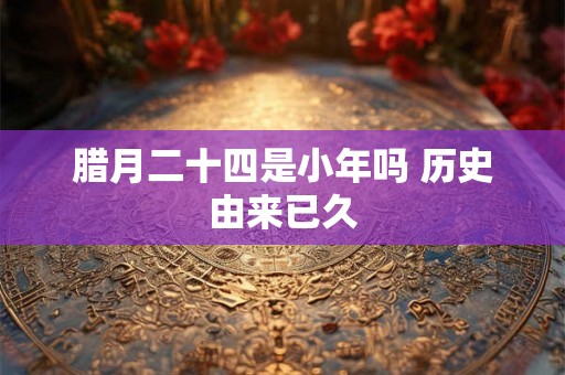 腊月二十四是小年吗 历史由来已久