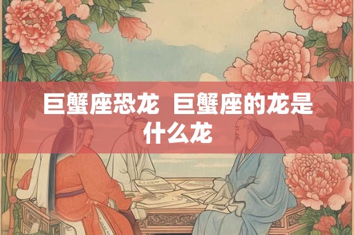 巨蟹座恐龙  巨蟹座的龙是什么龙
