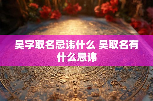 昊字取名忌讳什么 昊取名有什么忌讳 昊字取名忌讳什么 昊取名有什么忌讳