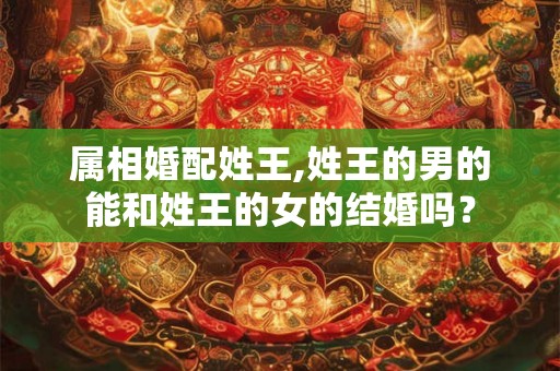 属相婚配姓王,姓王的男的能和姓王的女的结婚吗？