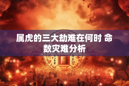 属虎的三大劫难在何时 命数灾难分析 属虎的三大劫难在何时 命数灾难分析
