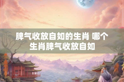 脾气收放自如的生肖 哪个生肖脾气收放自如
