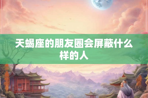 天蝎座的朋友圈会屏蔽什么样的人