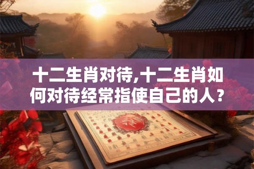 十二生肖对待,十二生肖如何对待经常指使自己的人? 十二生肖对待,十二生肖如何对待经常指使自己的人?