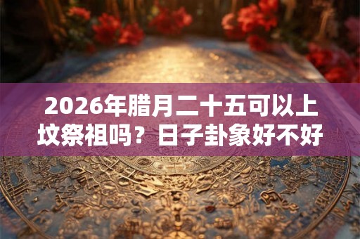 2026年腊月二十五可以上坟祭祖吗？日子卦象好不好？