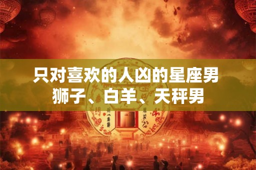 只对喜欢的人凶的星座男 狮子、白羊、天秤男