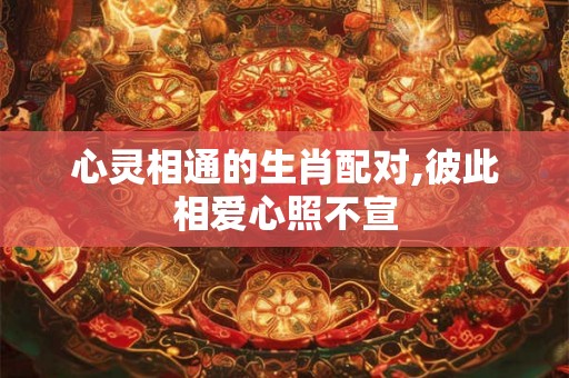 心灵相通的生肖配对,彼此相爱心照不宣