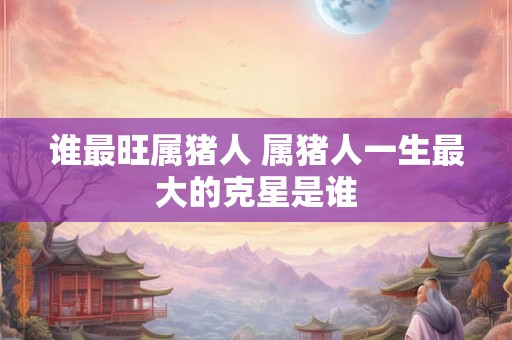 谁最旺属猪人 属猪人一生最大的克星是谁