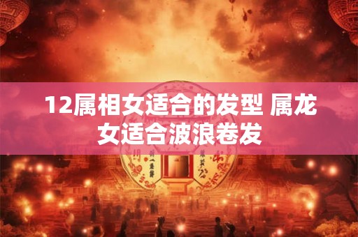 12属相女适合的发型 属龙女适合波浪卷发