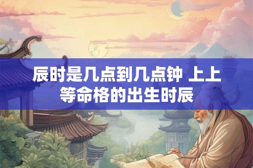 辰时是几点到几点钟 上上等命格的出生时辰