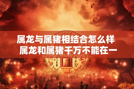 属龙与属猪相结合怎么样  属龙和属猪千万不能在一起