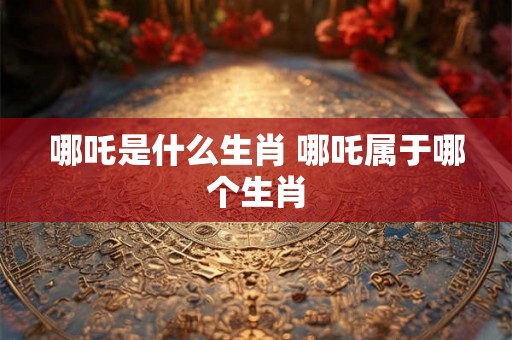 哪吒是什么生肖 哪吒属于哪个生肖 哪吒是什么生肖 哪吒属于哪个生肖