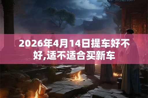 2026年4月14日提车好不好,适不适合买新车