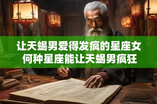 让天蝎男爱得发疯的星座女 何种星座能让天蝎男疯狂爱上