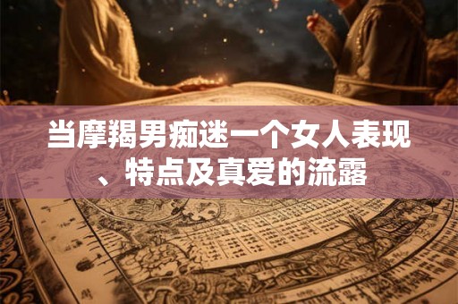 当摩羯男痴迷一个女人表现、特点及真爱的流露