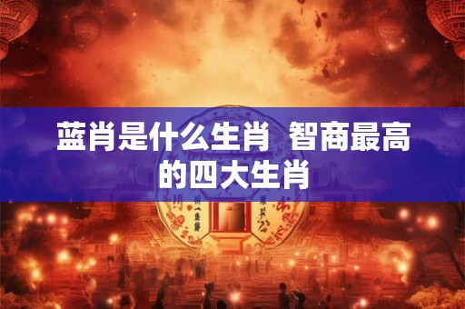 蓝肖是什么生肖 智商最高的四大生肖 蓝肖是什么生肖 智商最高的四大生肖