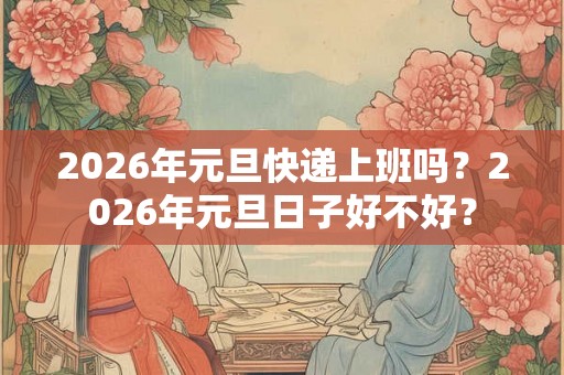 2026年元旦快递上班吗?2026年元旦日子好不好? 2026年元旦快递上班吗?2026年元旦日子好不好?
