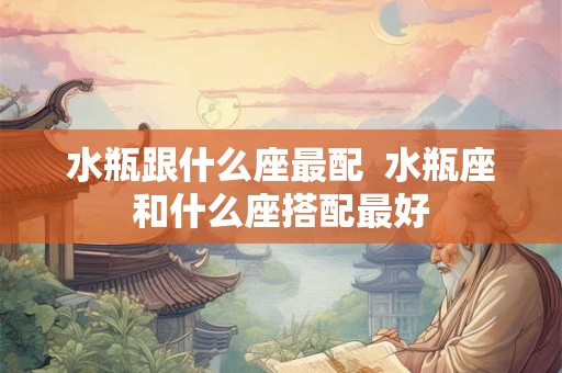 水瓶跟什么座最配  水瓶座和什么座搭配最好