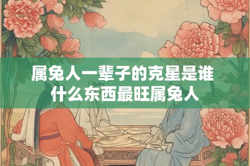 属兔人一辈子的克星是谁 什么东西最旺属兔人