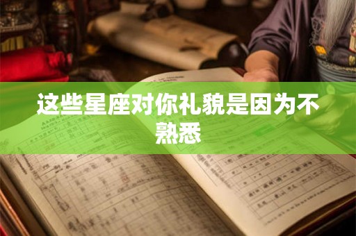 这些星座对你礼貌是因为不熟悉 这些星座对你礼貌是因为不熟悉