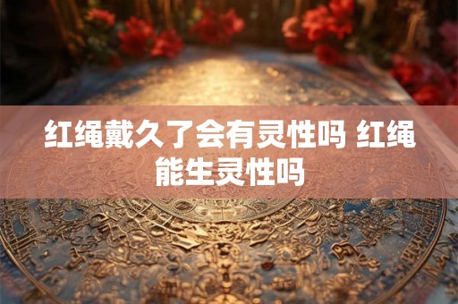 红绳戴久了会有灵性吗 红绳能生灵性吗 红绳戴久了会有灵性吗 红绳能生灵性吗