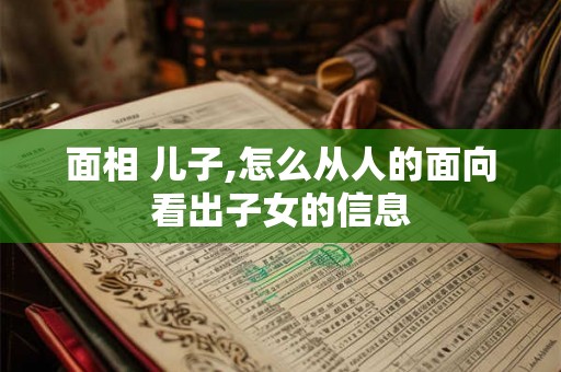 面相 儿子,怎么从人的面向看出子女的信息