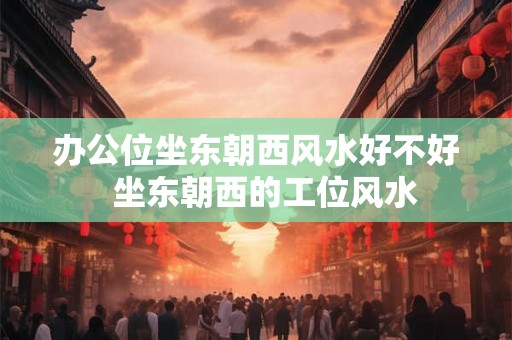 办公位坐东朝西风水好不好  坐东朝西的工位风水