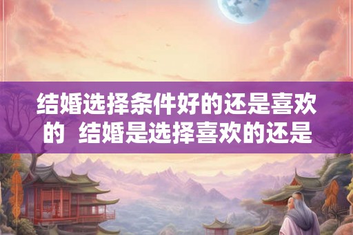结婚选择条件好的还是喜欢的  结婚是选择喜欢的还是条件合适的