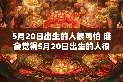 5月20日出生的人很可怕 谁会觉得5月20日出生的人很可怕 5月20日出生的人很可怕 谁会觉得5月20日出生的人很可怕