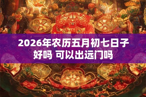 2026年农历五月初七日子好吗 可以出远门吗