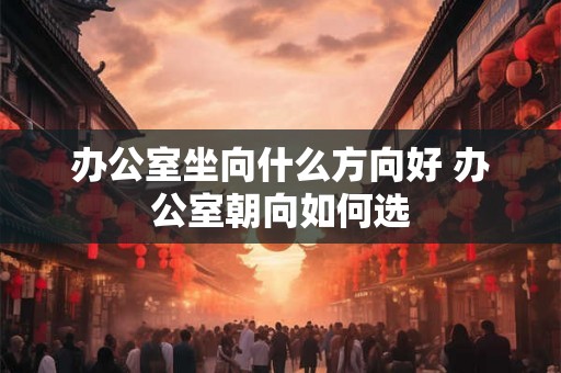 办公室坐向什么方向好 办公室朝向如何选