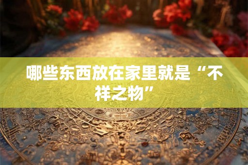 哪些东西放在家里就是“不祥之物” 哪些东西放在家里就是“不祥之物”
