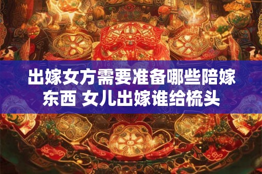 出嫁女方需要准备哪些陪嫁东西 女儿出嫁谁给梳头