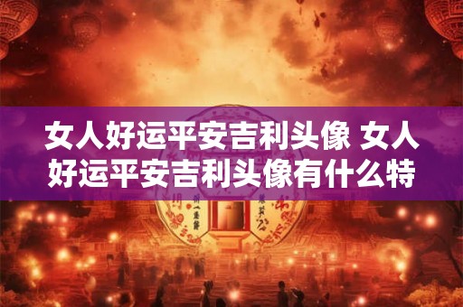 女人好运平安吉利头像 女人好运平安吉利头像有什么特别之处