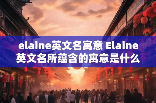 elaine英文名寓意 Elaine英文名所蕴含的寓意是什么