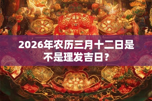 2026年农历三月十二日是不是理发吉日? 2026年农历三月十二日是不是理发吉日?