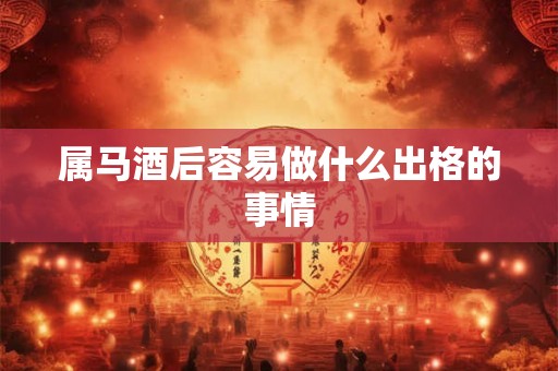 属马酒后容易做什么出格的事情