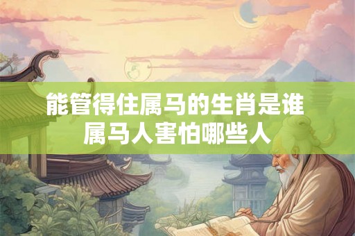 能管得住属马的生肖是谁 属马人害怕哪些人 能管得住属马的生肖是谁 属马人害怕哪些人