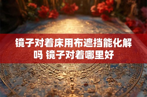 镜子对着床用布遮挡能化解吗 镜子对着哪里好