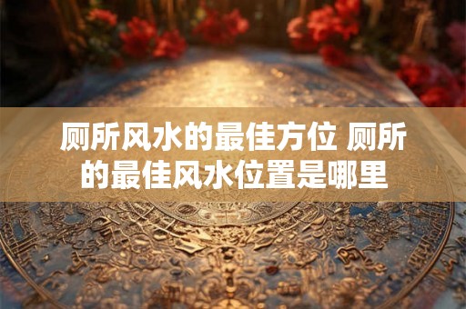 厕所风水的最佳方位 厕所的最佳风水位置是哪里 厕所风水的最佳方位 厕所的最佳风水位置是哪里