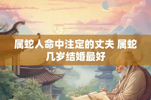 属蛇人命中注定的丈夫 属蛇几岁结婚最好 属蛇人命中注定的丈夫 属蛇几岁结婚最好
