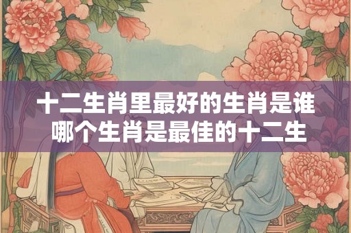十二生肖里最好的生肖是谁 哪个生肖是最佳的十二生肖 十二生肖里最好的生肖是谁 哪个生肖是最佳的十二生肖