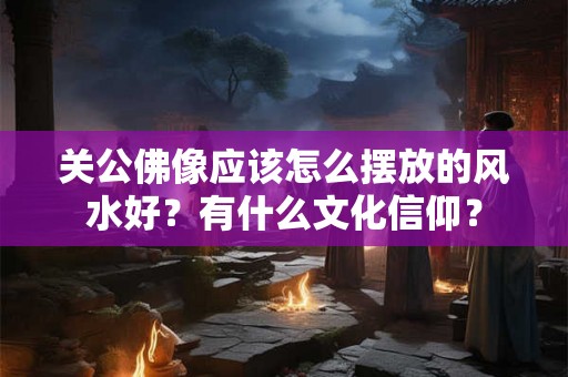 关公佛像应该怎么摆放的风水好？有什么文化信仰？