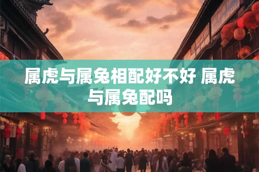 属虎与属兔相配好不好 属虎与属兔配吗 属虎与属兔相配好不好 属虎与属兔配吗