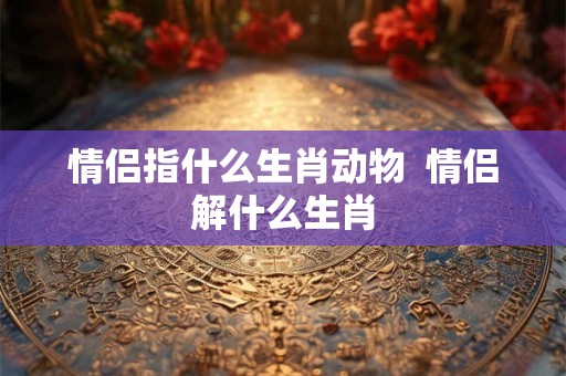 情侣指什么生肖动物 情侣解什么生肖 情侣指什么生肖动物 情侣解什么生肖