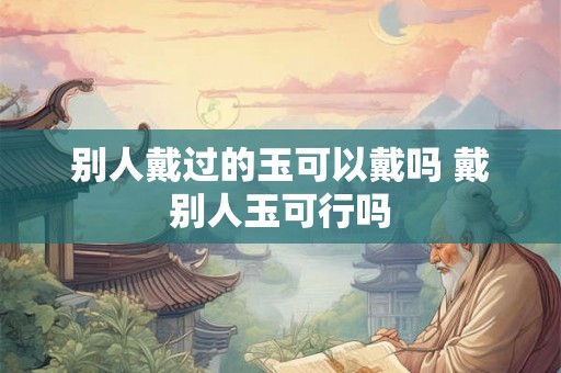 别人戴过的玉可以戴吗 戴别人玉可行吗