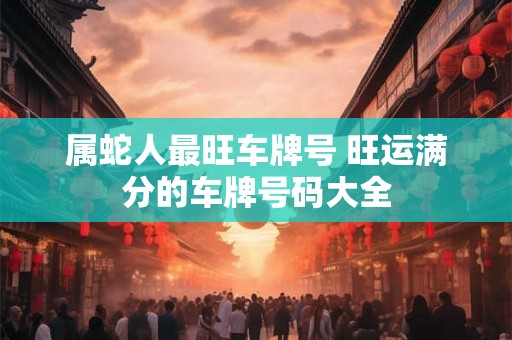 属蛇人最旺车牌号 旺运满分的车牌号码大全 属蛇人最旺车牌号 旺运满分的车牌号码大全