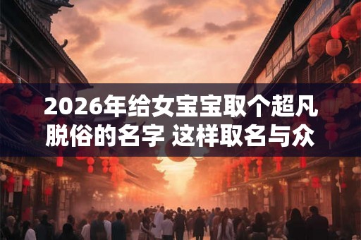 2026年给女宝宝取个超凡脱俗的名字 这样取名与众不同