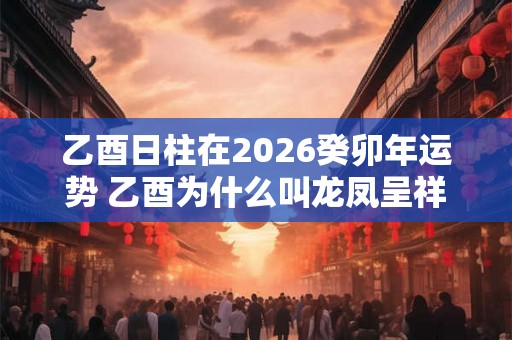 乙酉日柱在2026癸卯年运势 乙酉为什么叫龙凤呈祥日