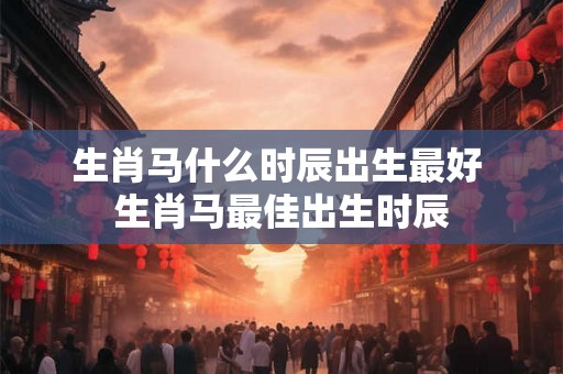 生肖马什么时辰出生最好 生肖马最佳出生时辰